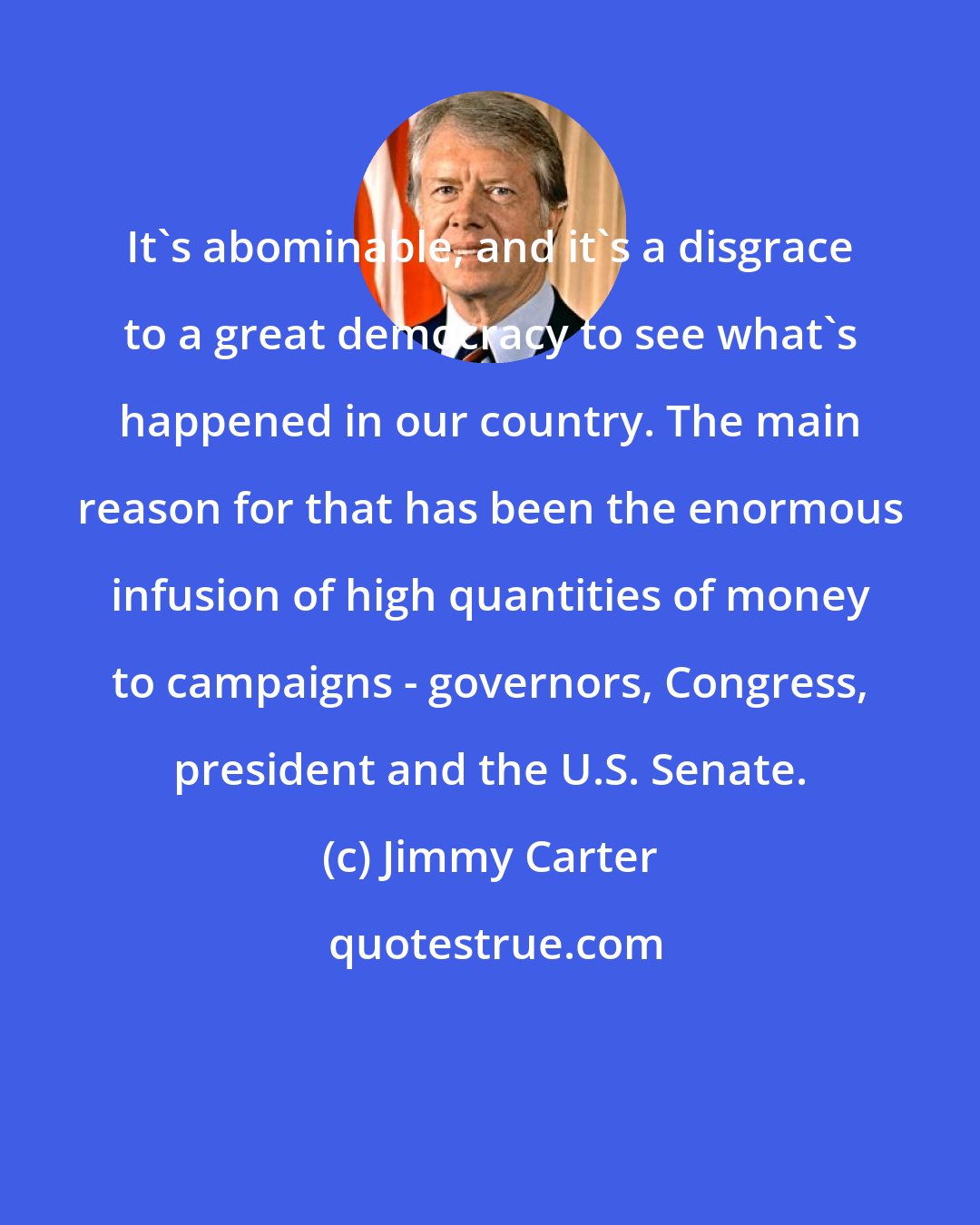 Jimmy Carter: It's abominable, and it's a disgrace to a great democracy to see what's happened in our country. The main reason for that has been the enormous infusion of high quantities of money to campaigns - governors, Congress, president and the U.S. Senate.
