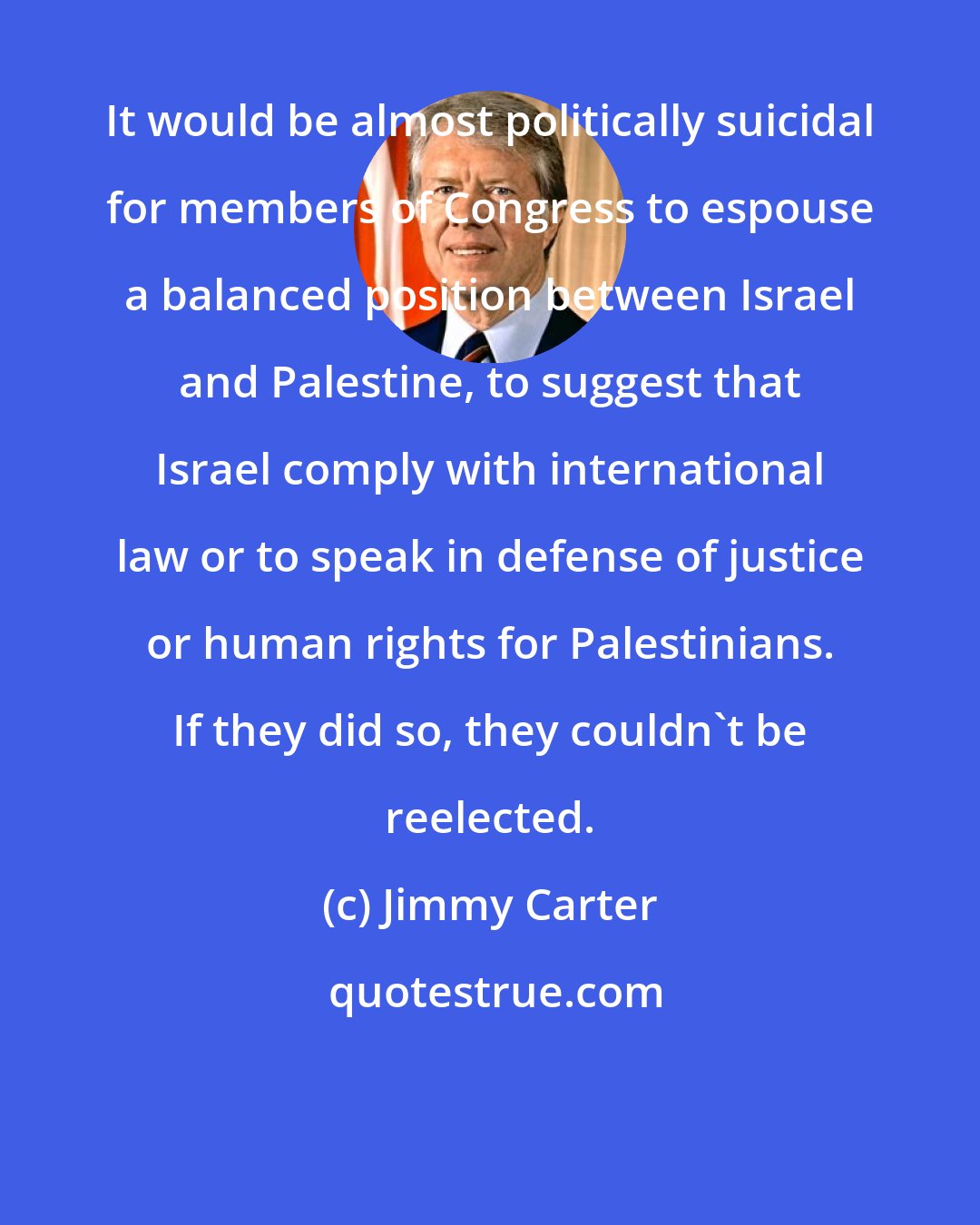 Jimmy Carter: It would be almost politically suicidal for members of Congress to espouse a balanced position between Israel and Palestine, to suggest that Israel comply with international law or to speak in defense of justice or human rights for Palestinians. If they did so, they couldn't be reelected.