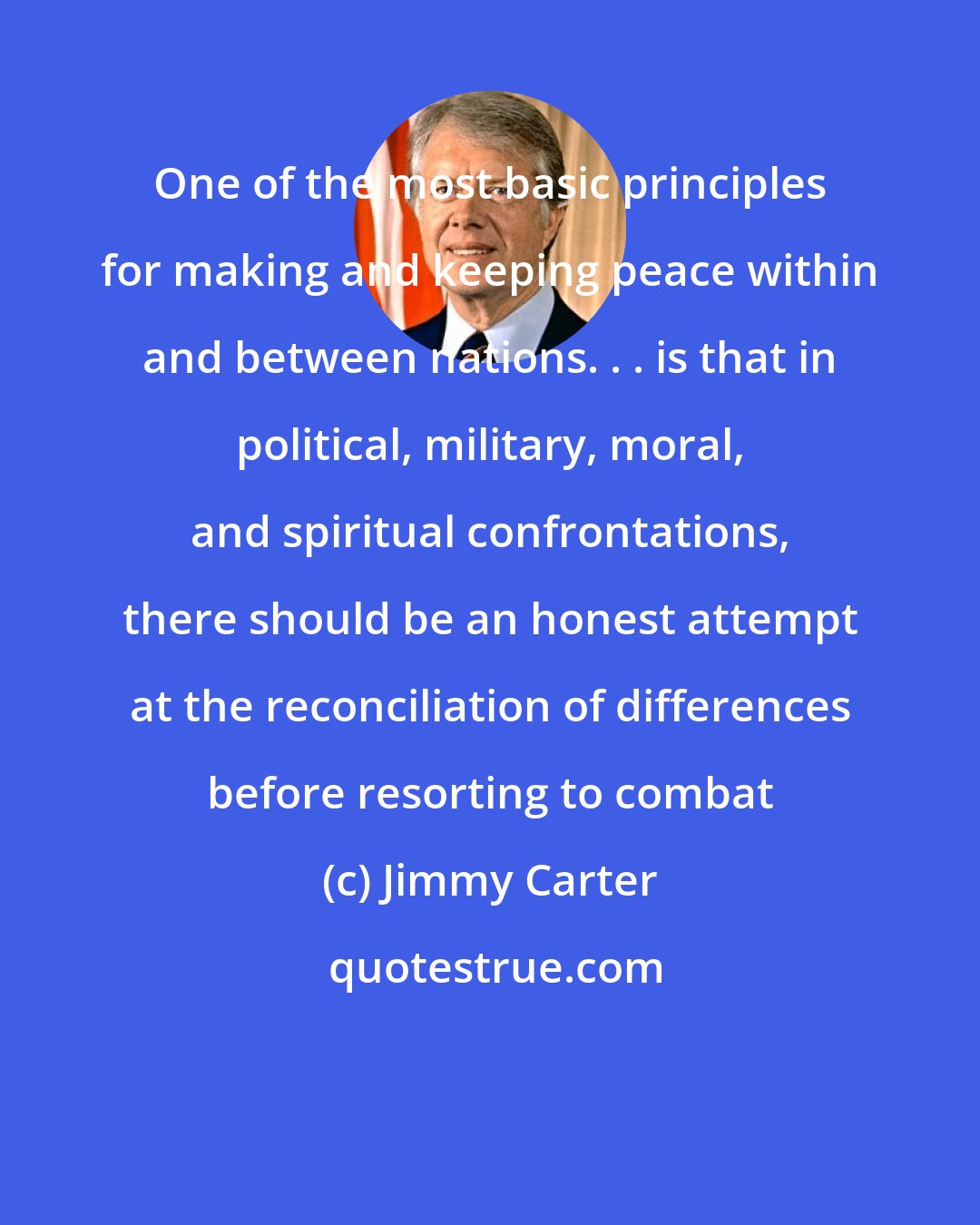 Jimmy Carter: One of the most basic principles for making and keeping peace within and between nations. . . is that in political, military, moral, and spiritual confrontations, there should be an honest attempt at the reconciliation of differences before resorting to combat