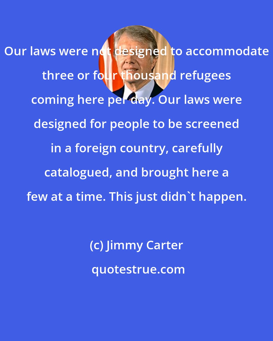 Jimmy Carter: Our laws were not designed to accommodate three or four thousand refugees coming here per day. Our laws were designed for people to be screened in a foreign country, carefully catalogued, and brought here a few at a time. This just didn't happen.