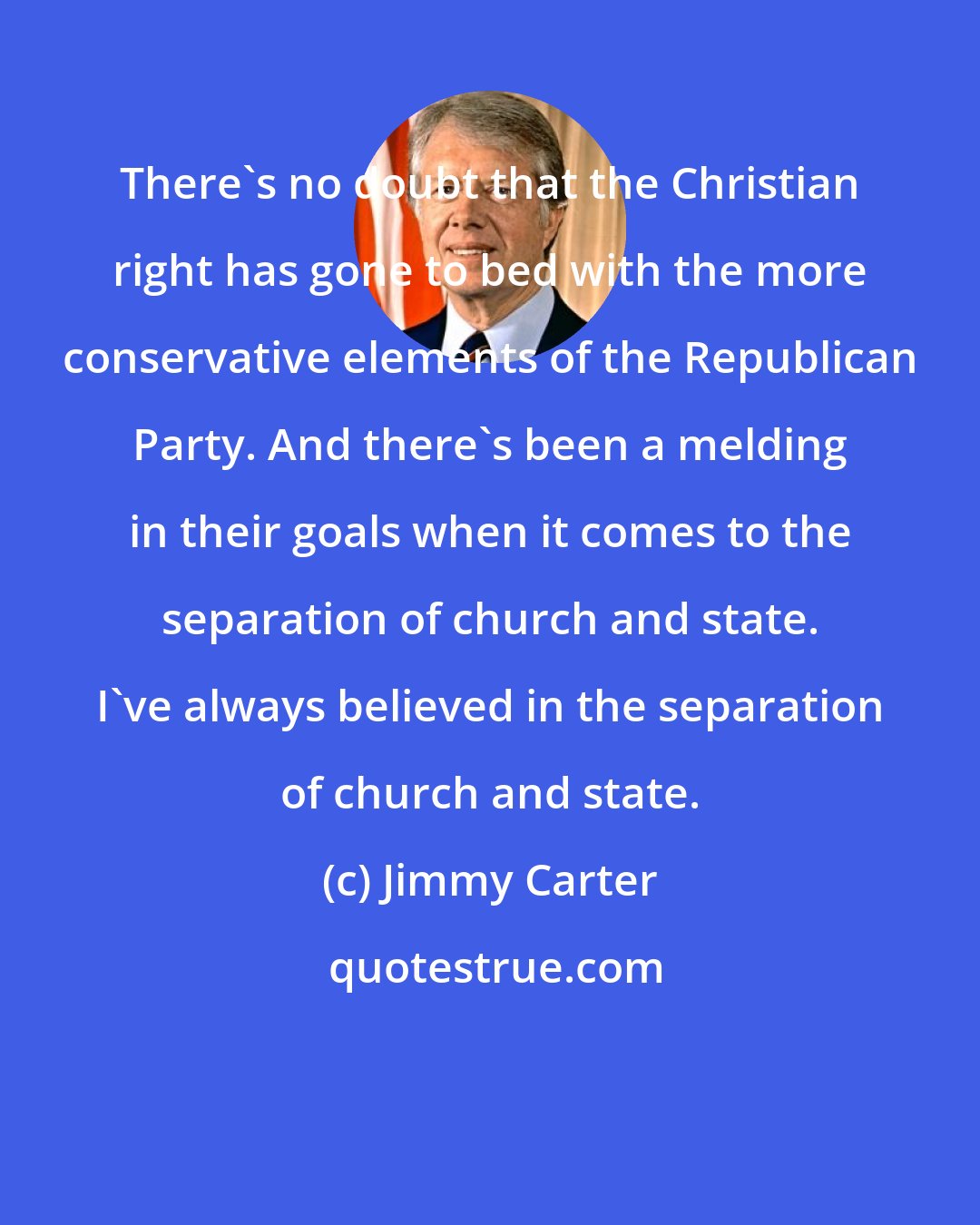 Jimmy Carter: There's no doubt that the Christian right has gone to bed with the more conservative elements of the Republican Party. And there's been a melding in their goals when it comes to the separation of church and state. I've always believed in the separation of church and state.