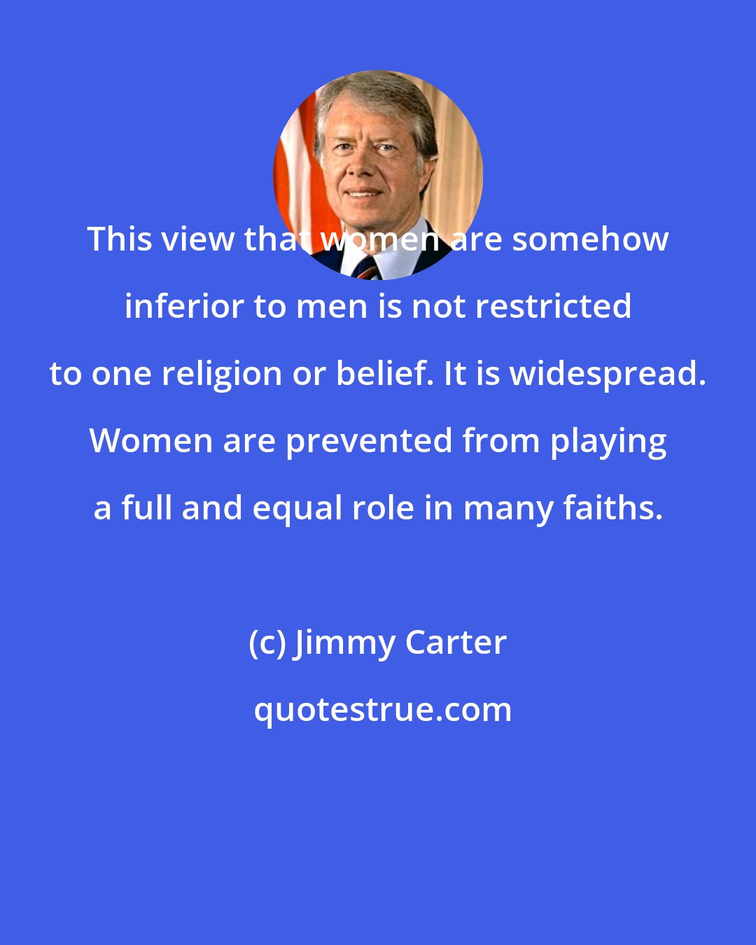 Jimmy Carter: This view that women are somehow inferior to men is not restricted to one religion or belief. It is widespread. Women are prevented from playing a full and equal role in many faiths.