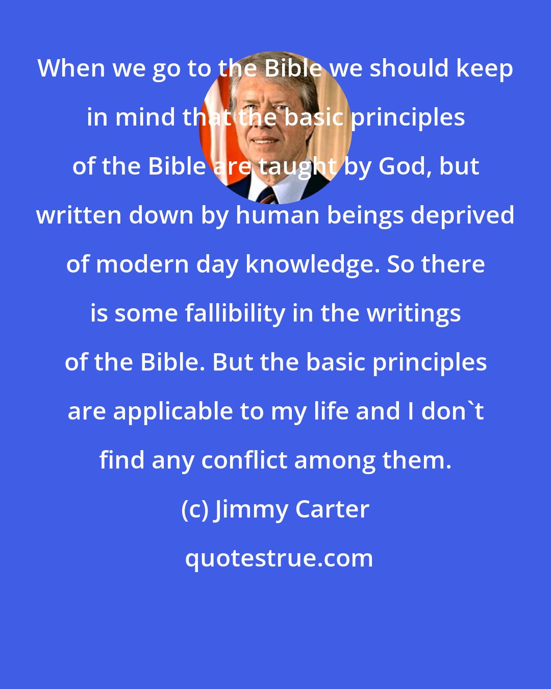 Jimmy Carter: When we go to the Bible we should keep in mind that the basic principles of the Bible are taught by God, but written down by human beings deprived of modern day knowledge. So there is some fallibility in the writings of the Bible. But the basic principles are applicable to my life and I don't find any conflict among them.