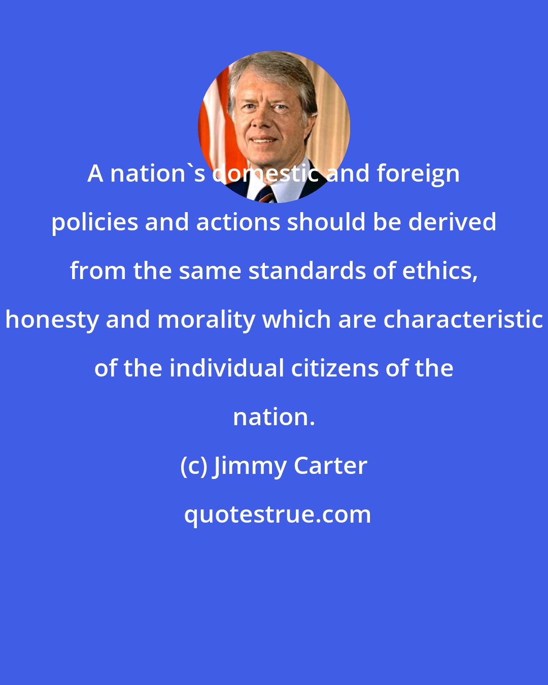Jimmy Carter: A nation's domestic and foreign policies and actions should be derived from the same standards of ethics, honesty and morality which are characteristic of the individual citizens of the nation.