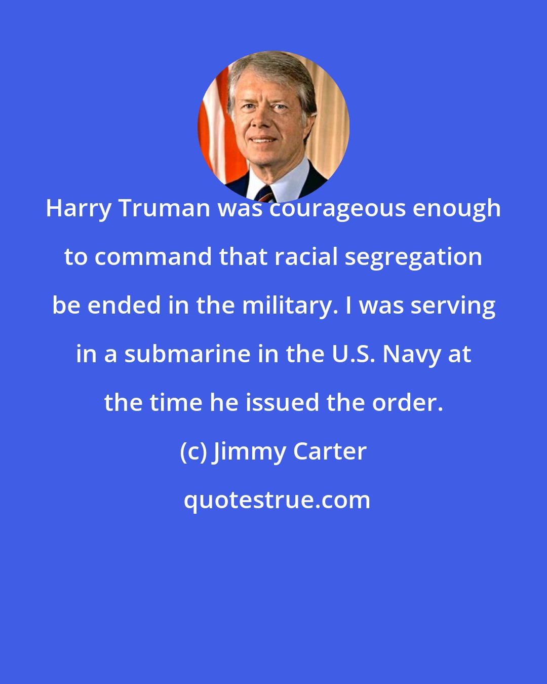 Jimmy Carter: Harry Truman was courageous enough to command that racial segregation be ended in the military. I was serving in a submarine in the U.S. Navy at the time he issued the order.