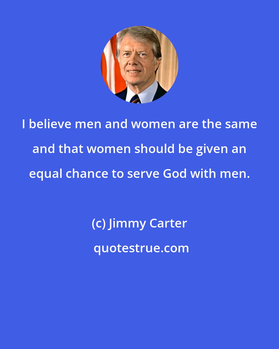 Jimmy Carter: I believe men and women are the same and that women should be given an equal chance to serve God with men.