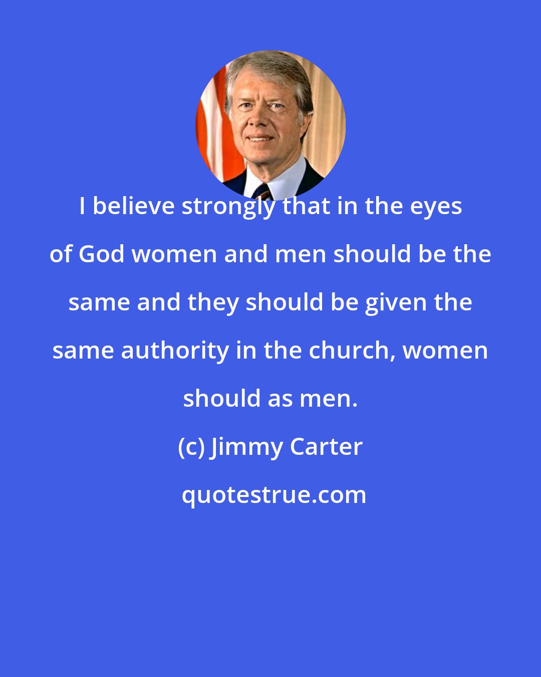 Jimmy Carter: I believe strongly that in the eyes of God women and men should be the same and they should be given the same authority in the church, women should as men.