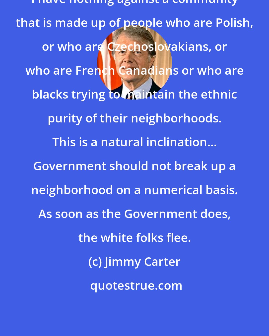 Jimmy Carter: I have nothing against a community that is made up of people who are Polish, or who are Czechoslovakians, or who are French Canadians or who are blacks trying to maintain the ethnic purity of their neighborhoods. This is a natural inclination... Government should not break up a neighborhood on a numerical basis. As soon as the Government does, the white folks flee.