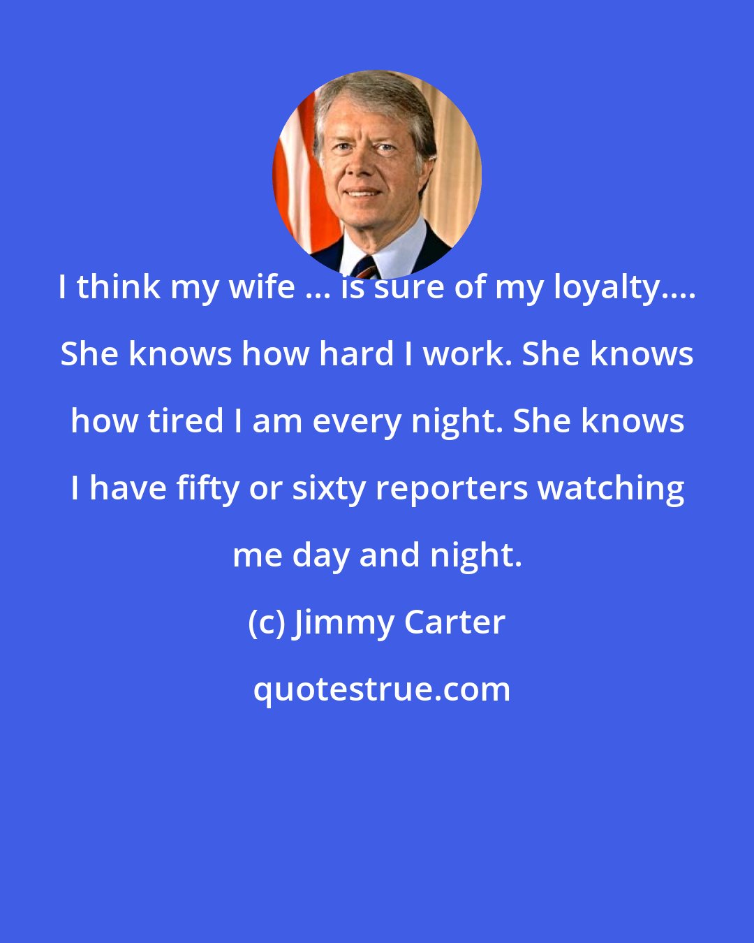 Jimmy Carter: I think my wife ... is sure of my loyalty.... She knows how hard I work. She knows how tired I am every night. She knows I have fifty or sixty reporters watching me day and night.