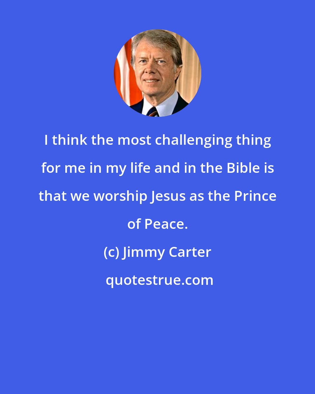 Jimmy Carter: I think the most challenging thing for me in my life and in the Bible is that we worship Jesus as the Prince of Peace.