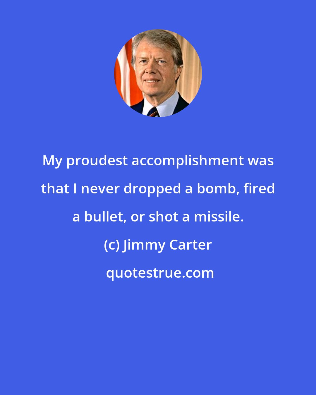 Jimmy Carter: My proudest accomplishment was that I never dropped a bomb, fired a bullet, or shot a missile.