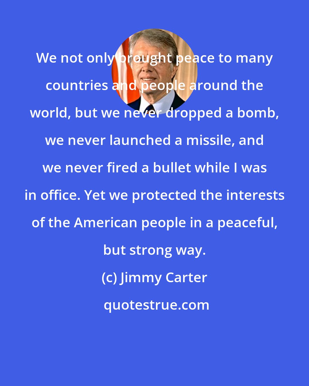 Jimmy Carter: We not only brought peace to many countries and people around the world, but we never dropped a bomb, we never launched a missile, and we never fired a bullet while I was in office. Yet we protected the interests of the American people in a peaceful, but strong way.
