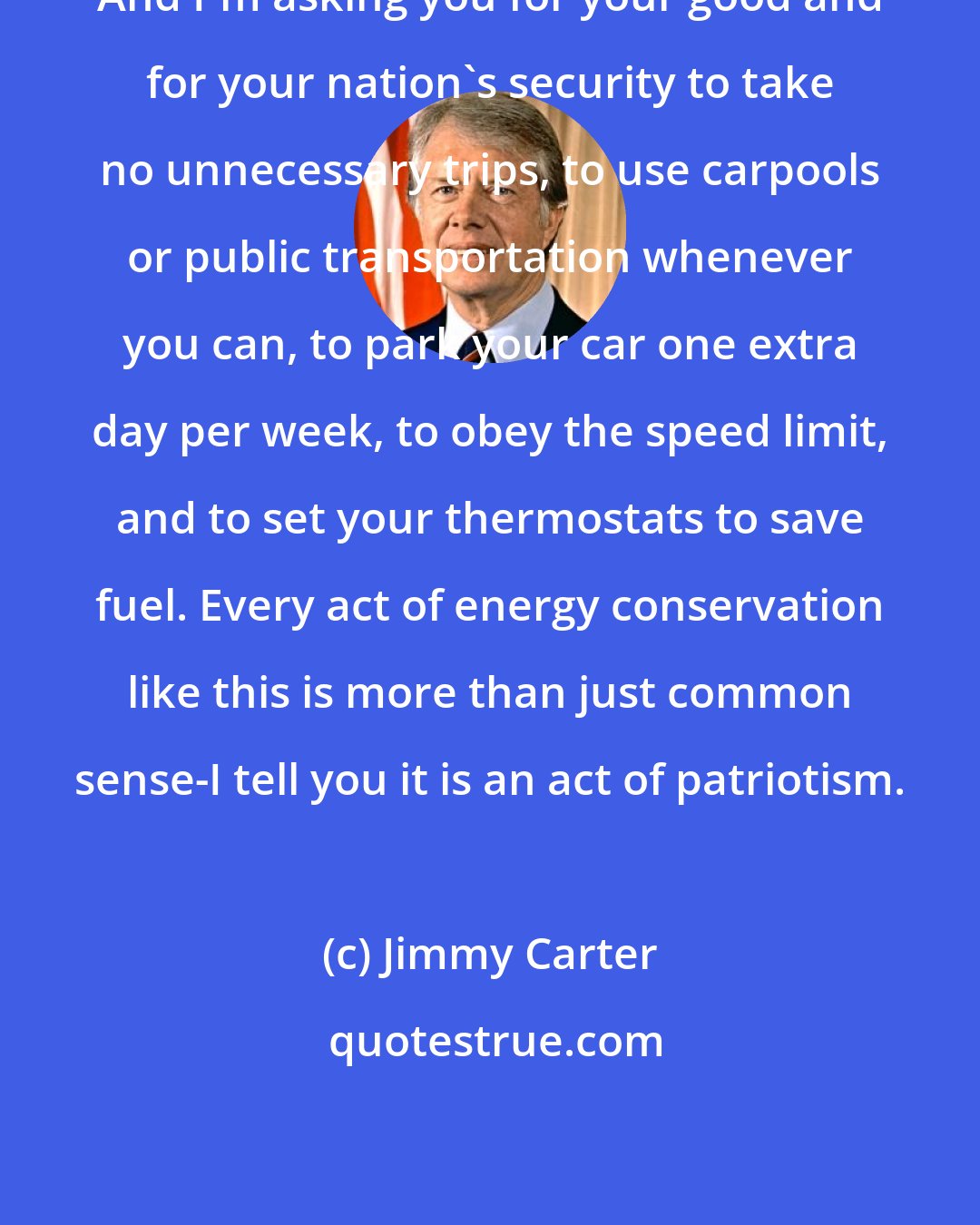Jimmy Carter: And I'm asking you for your good and for your nation's security to take no unnecessary trips, to use carpools or public transportation whenever you can, to park your car one extra day per week, to obey the speed limit, and to set your thermostats to save fuel. Every act of energy conservation like this is more than just common sense-I tell you it is an act of patriotism.