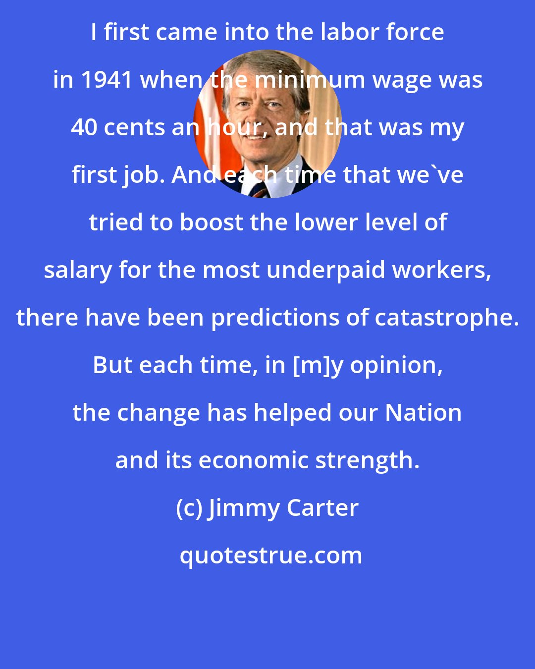 Jimmy Carter: I first came into the labor force in 1941 when the minimum wage was 40 cents an hour, and that was my first job. And each time that we've tried to boost the lower level of salary for the most underpaid workers, there have been predictions of catastrophe. But each time, in [m]y opinion, the change has helped our Nation and its economic strength.