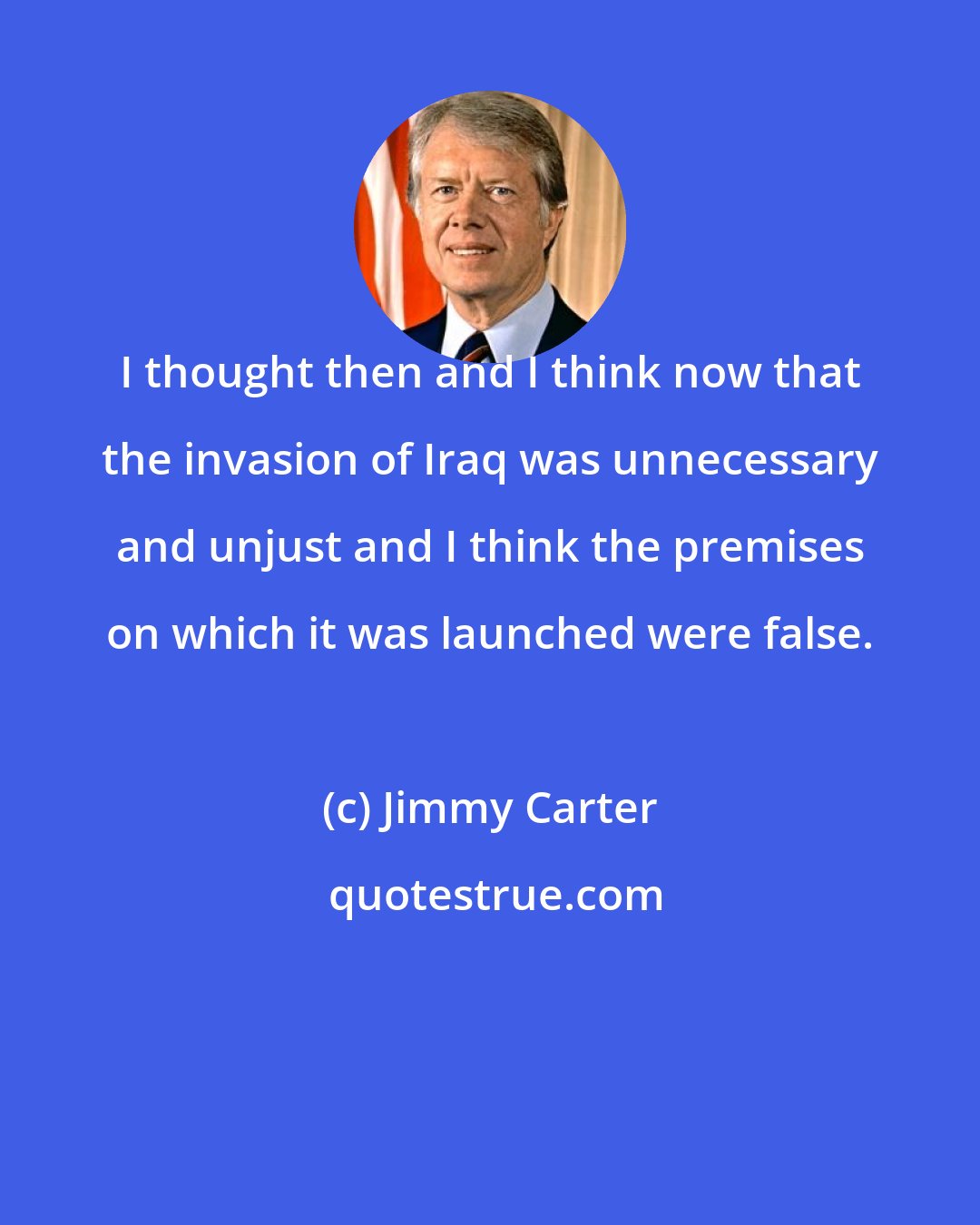 Jimmy Carter: I thought then and I think now that the invasion of Iraq was unnecessary and unjust and I think the premises on which it was launched were false.