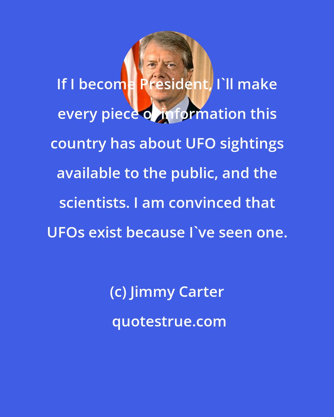 Jimmy Carter: If I become President, I'll make every piece of information this country has about UFO sightings available to the public, and the scientists. I am convinced that UFOs exist because I've seen one.