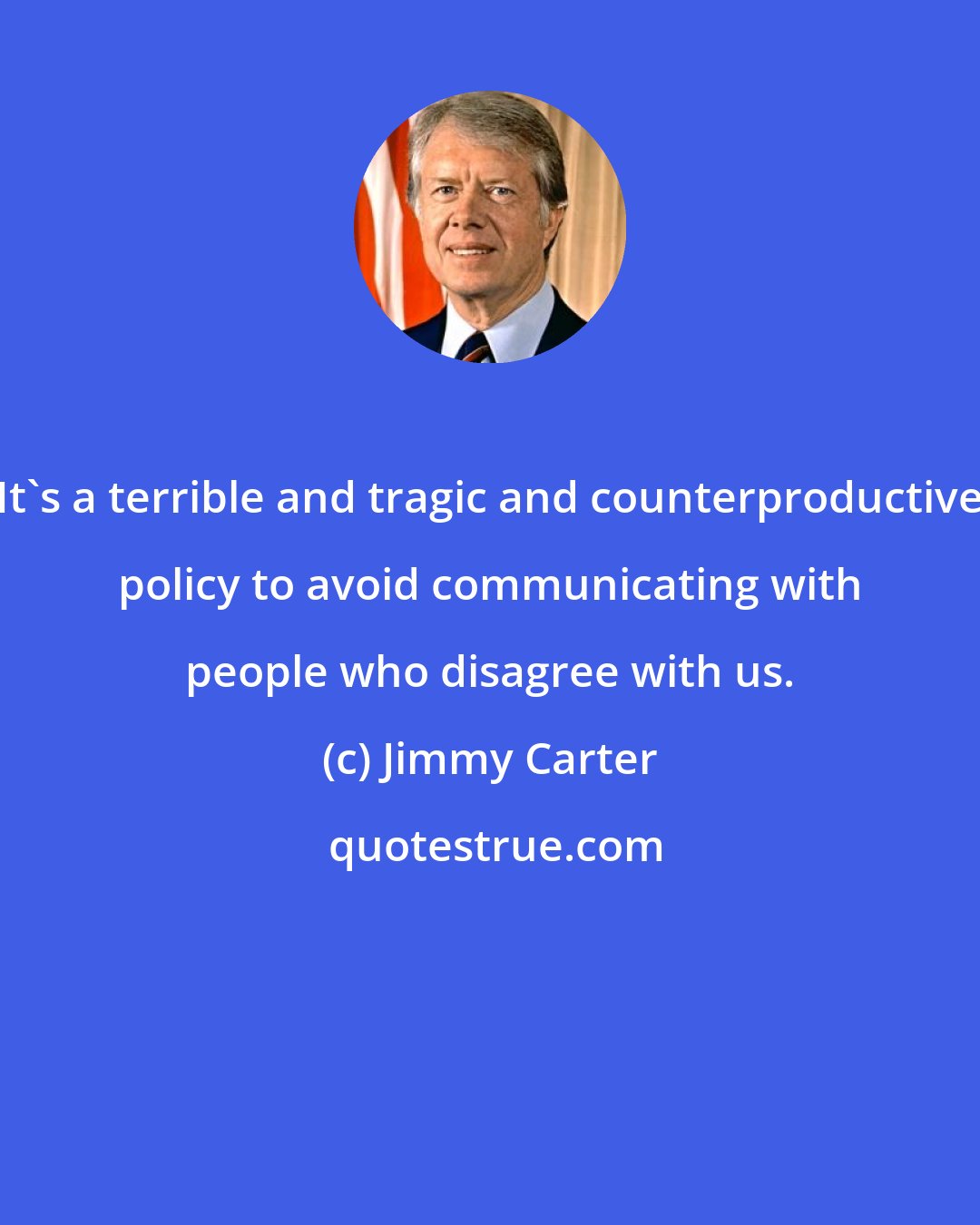 Jimmy Carter: It's a terrible and tragic and counterproductive policy to avoid communicating with people who disagree with us.