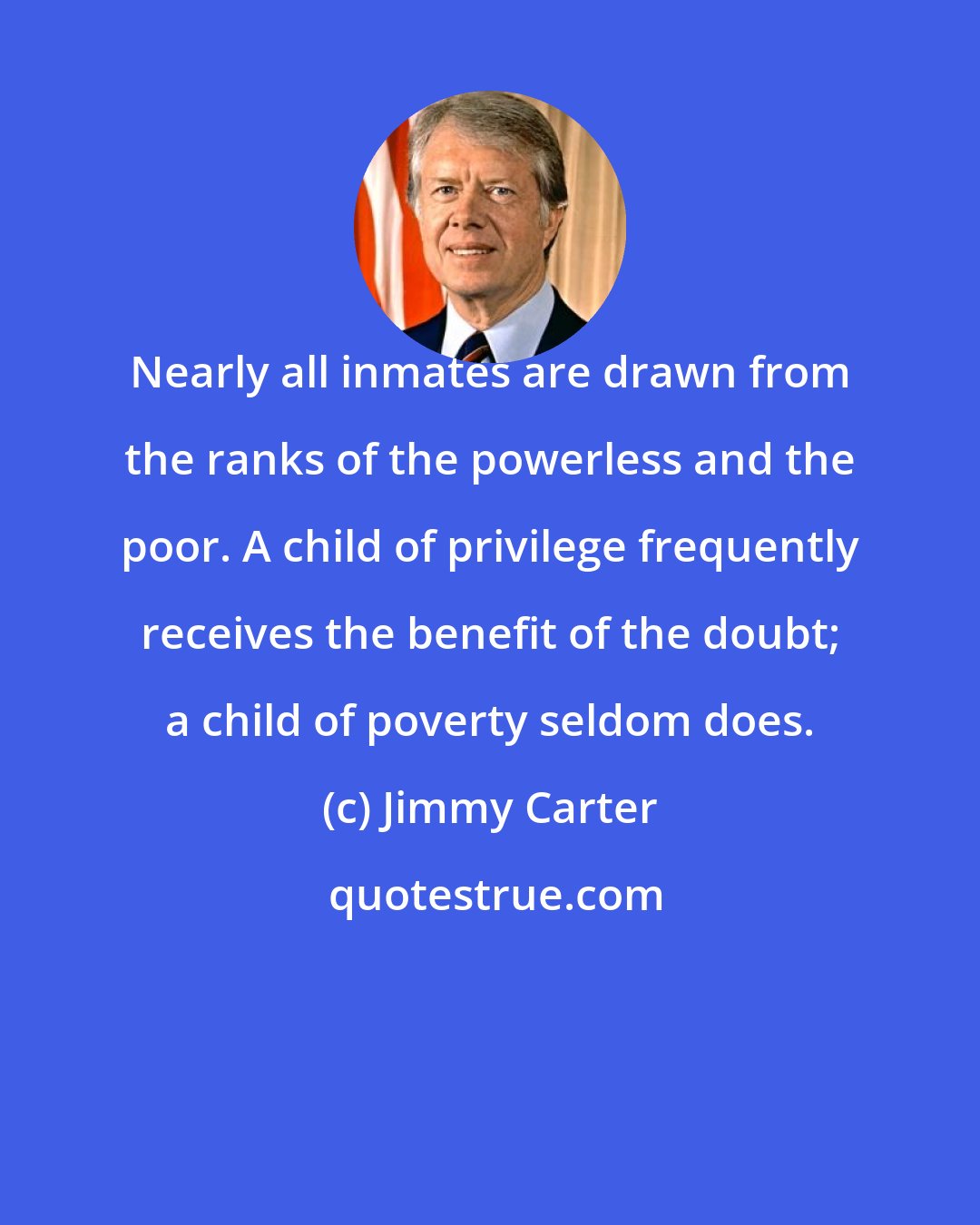 Jimmy Carter: Nearly all inmates are drawn from the ranks of the powerless and the poor. A child of privilege frequently receives the benefit of the doubt; a child of poverty seldom does.