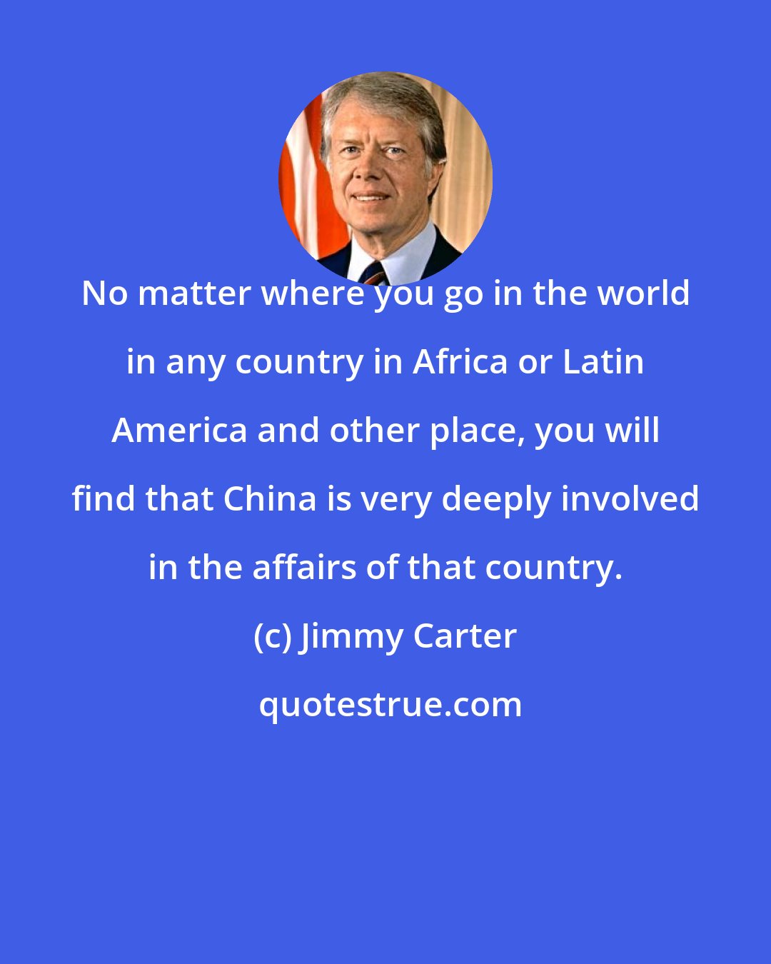 Jimmy Carter: No matter where you go in the world in any country in Africa or Latin America and other place, you will find that China is very deeply involved in the affairs of that country.