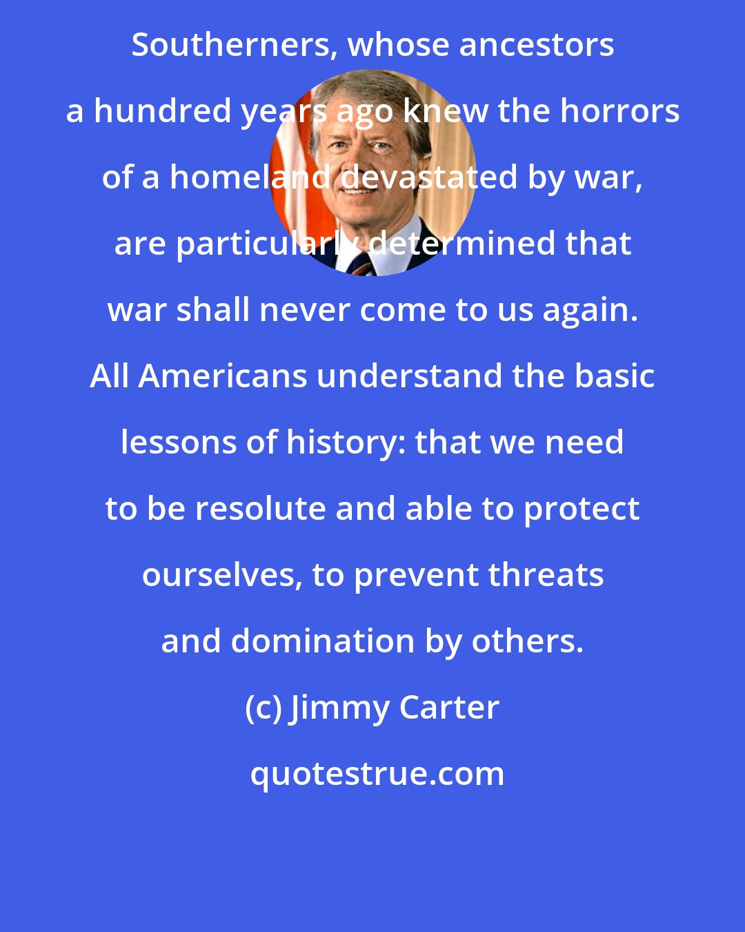 Jimmy Carter: Southerners, whose ancestors a hundred years ago knew the horrors of a homeland devastated by war, are particularly determined that war shall never come to us again. All Americans understand the basic lessons of history: that we need to be resolute and able to protect ourselves, to prevent threats and domination by others.