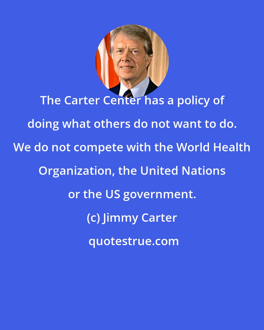 Jimmy Carter: The Carter Center has a policy of doing what others do not want to do. We do not compete with the World Health Organization, the United Nations or the US government.