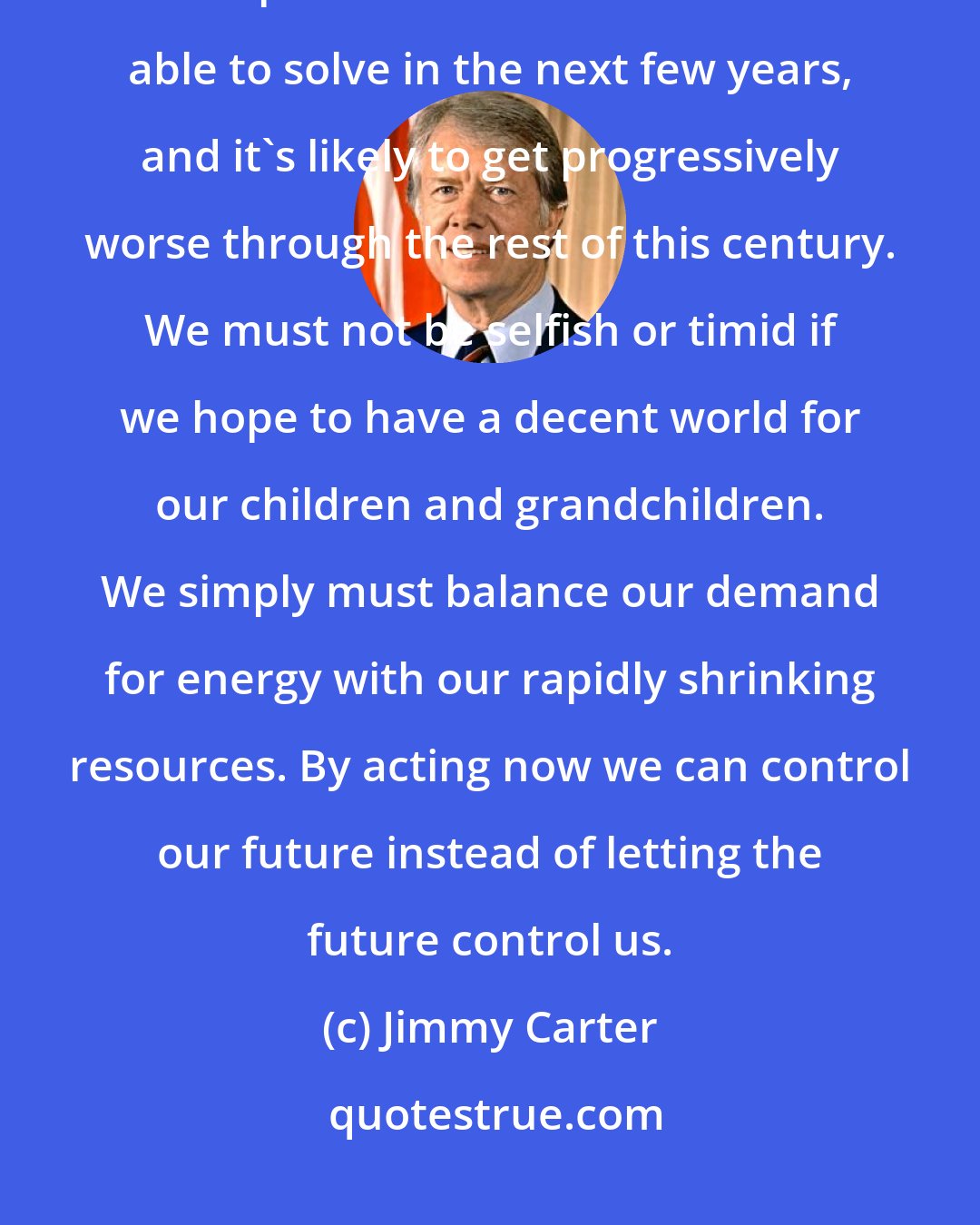 Jimmy Carter: The energy crisis has not yet overwhelmed us, but it will if we do not act quickly. It's a problem that we will not be able to solve in the next few years, and it's likely to get progressively worse through the rest of this century. We must not be selfish or timid if we hope to have a decent world for our children and grandchildren. We simply must balance our demand for energy with our rapidly shrinking resources. By acting now we can control our future instead of letting the future control us.