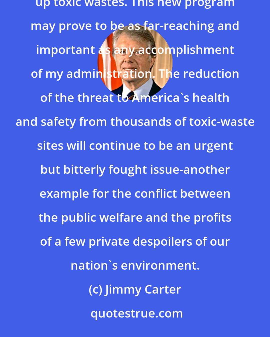 Jimmy Carter: The Superfund legislation set up a system of insurance premiums collected from the chemical industry to clean up toxic wastes. This new program may prove to be as far-reaching and important as any accomplishment of my administration. The reduction of the threat to America's health and safety from thousands of toxic-waste sites will continue to be an urgent but bitterly fought issue-another example for the conflict between the public welfare and the profits of a few private despoilers of our nation's environment.
