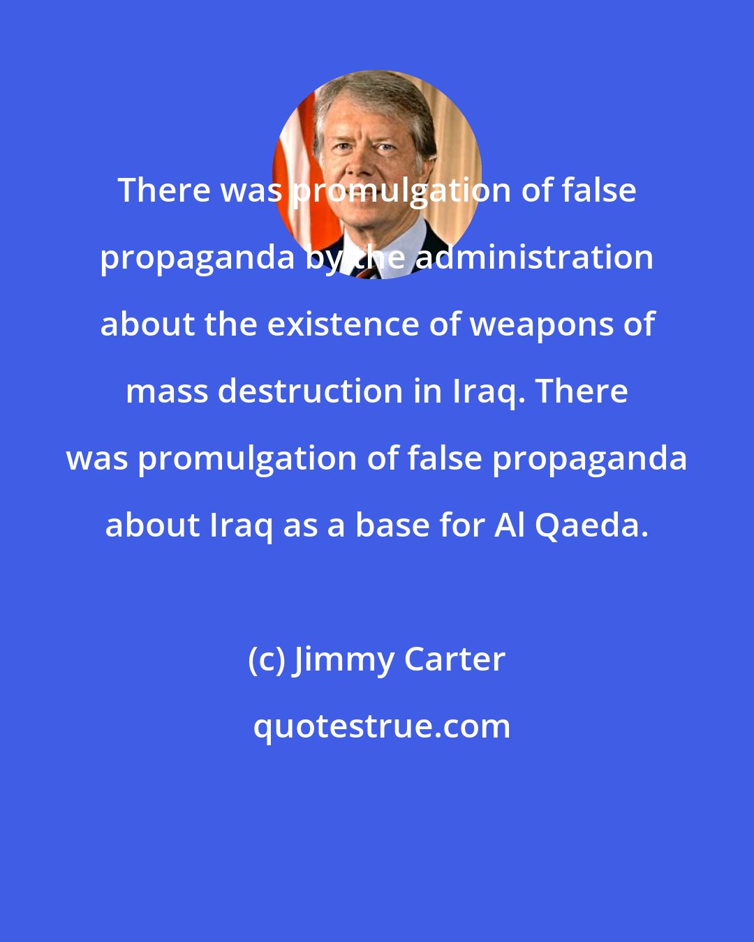 Jimmy Carter: There was promulgation of false propaganda by the administration about the existence of weapons of mass destruction in Iraq. There was promulgation of false propaganda about Iraq as a base for Al Qaeda.