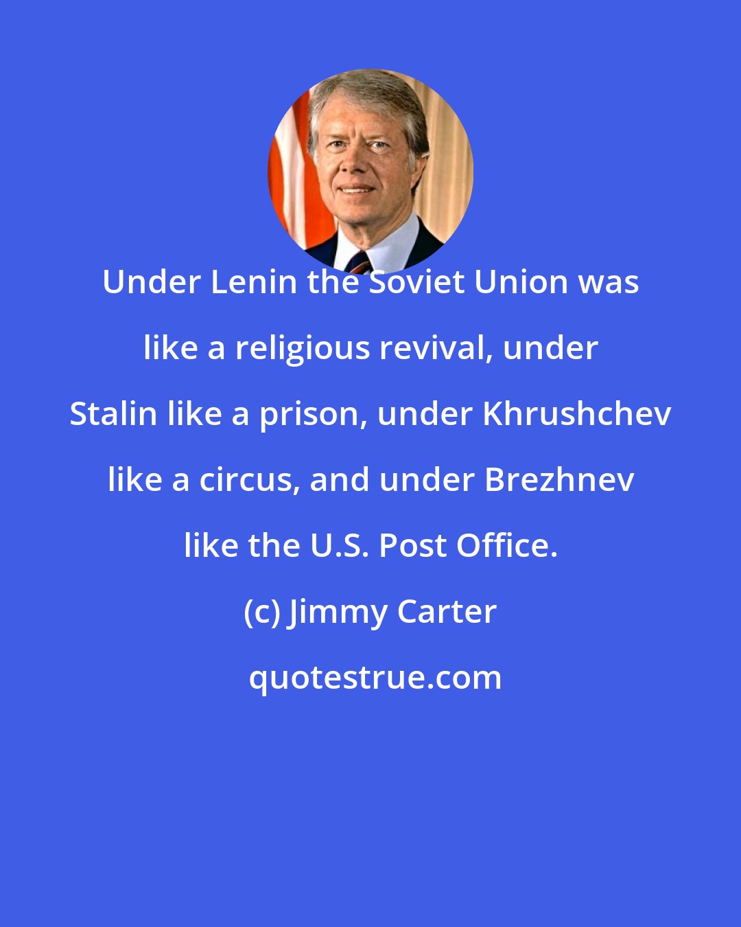 Jimmy Carter: Under Lenin the Soviet Union was like a religious revival, under Stalin like a prison, under Khrushchev like a circus, and under Brezhnev like the U.S. Post Office.