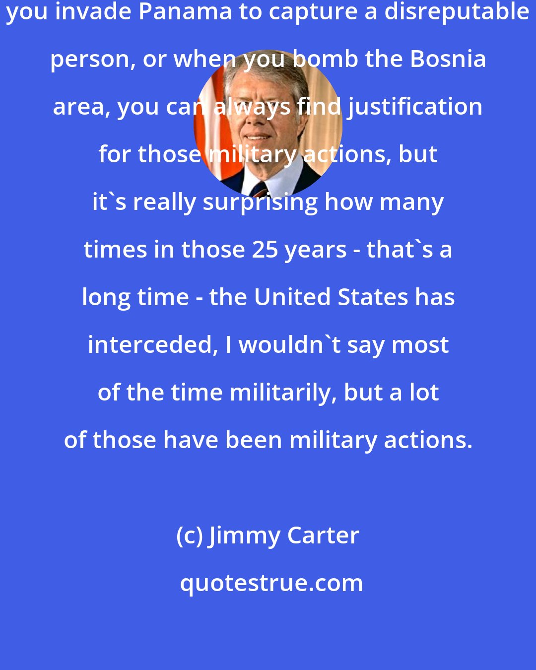 Jimmy Carter: When you invade Grenada, or when you invade Panama to capture a disreputable person, or when you bomb the Bosnia area, you can always find justification for those military actions, but it's really surprising how many times in those 25 years - that's a long time - the United States has interceded, I wouldn't say most of the time militarily, but a lot of those have been military actions.