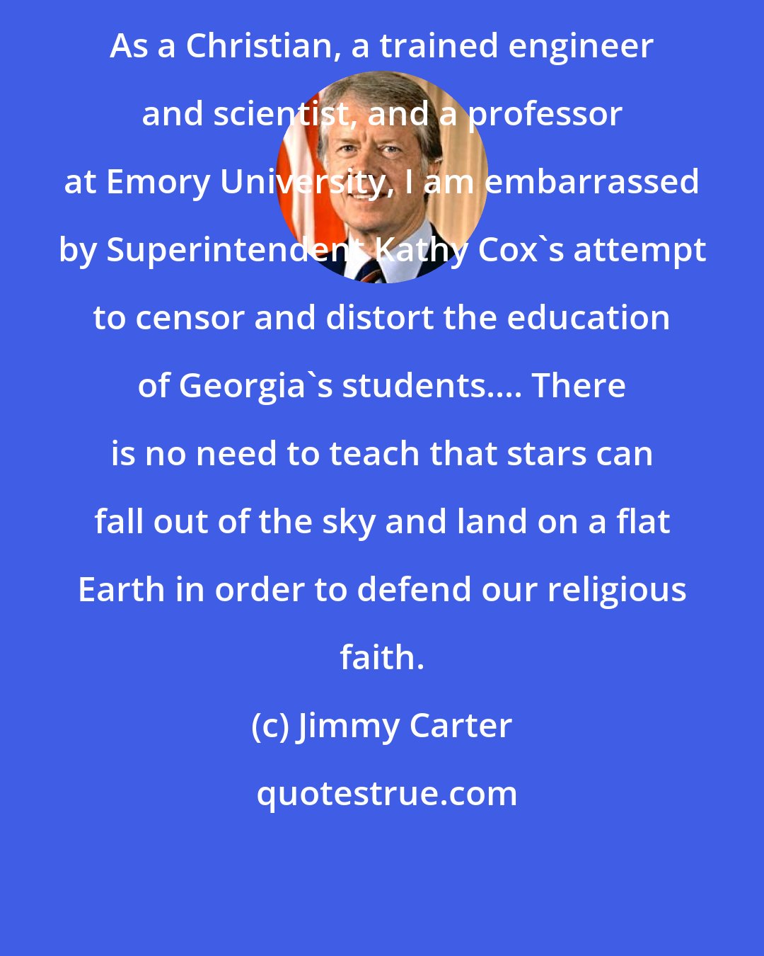 Jimmy Carter: As a Christian, a trained engineer and scientist, and a professor at Emory University, I am embarrassed by Superintendent Kathy Cox's attempt to censor and distort the education of Georgia's students.... There is no need to teach that stars can fall out of the sky and land on a flat Earth in order to defend our religious faith.