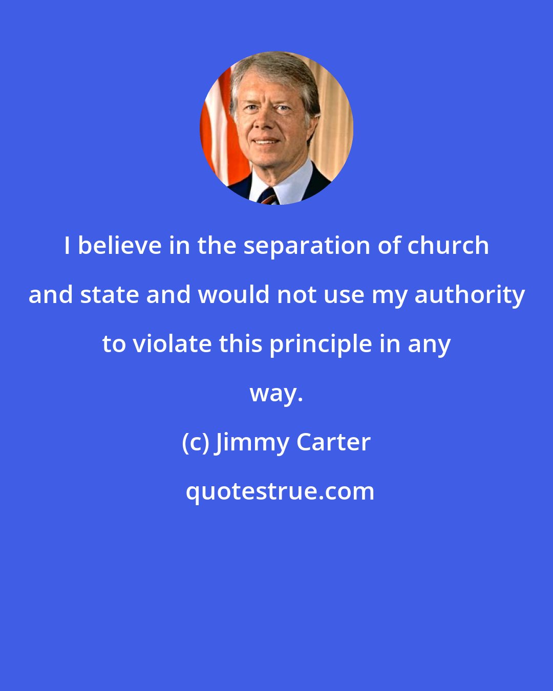 Jimmy Carter: I believe in the separation of church and state and would not use my authority to violate this principle in any way.