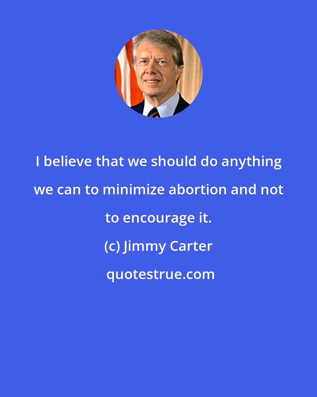 Jimmy Carter: I believe that we should do anything we can to minimize abortion and not to encourage it.