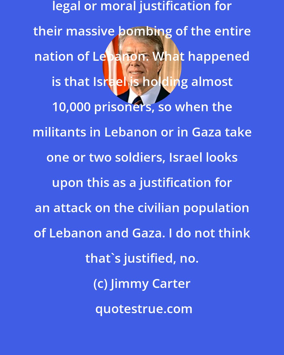 Jimmy Carter: I don't think that Israel has any legal or moral justification for their massive bombing of the entire nation of Lebanon. What happened is that Israel is holding almost 10,000 prisoners, so when the militants in Lebanon or in Gaza take one or two soldiers, Israel looks upon this as a justification for an attack on the civilian population of Lebanon and Gaza. I do not think that's justified, no.