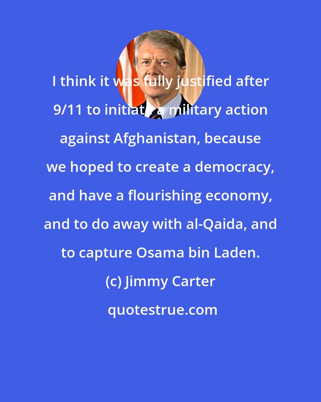 Jimmy Carter: I think it was fully justified after 9/11 to initiate a military action against Afghanistan, because we hoped to create a democracy, and have a flourishing economy, and to do away with al-Qaida, and to capture Osama bin Laden.