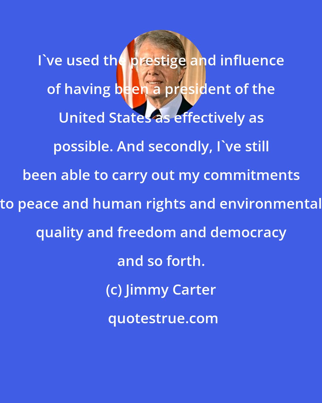 Jimmy Carter: I've used the prestige and influence of having been a president of the United States as effectively as possible. And secondly, I've still been able to carry out my commitments to peace and human rights and environmental quality and freedom and democracy and so forth.