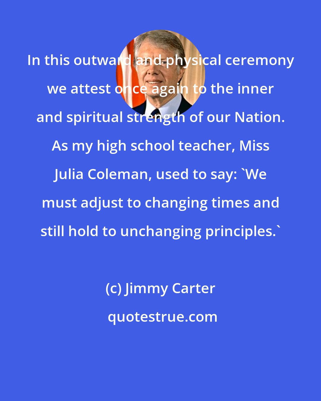 Jimmy Carter: In this outward and physical ceremony we attest once again to the inner and spiritual strength of our Nation. As my high school teacher, Miss Julia Coleman, used to say: 'We must adjust to changing times and still hold to unchanging principles.'