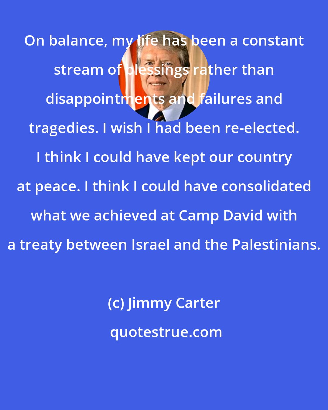 Jimmy Carter: On balance, my life has been a constant stream of blessings rather than disappointments and failures and tragedies. I wish I had been re-elected. I think I could have kept our country at peace. I think I could have consolidated what we achieved at Camp David with a treaty between Israel and the Palestinians.