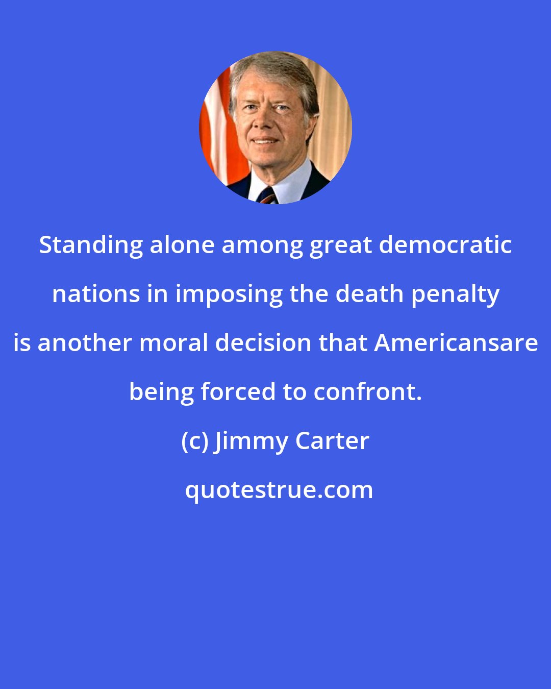 Jimmy Carter: Standing alone among great democratic nations in imposing the death penalty is another moral decision that Americansare being forced to confront.