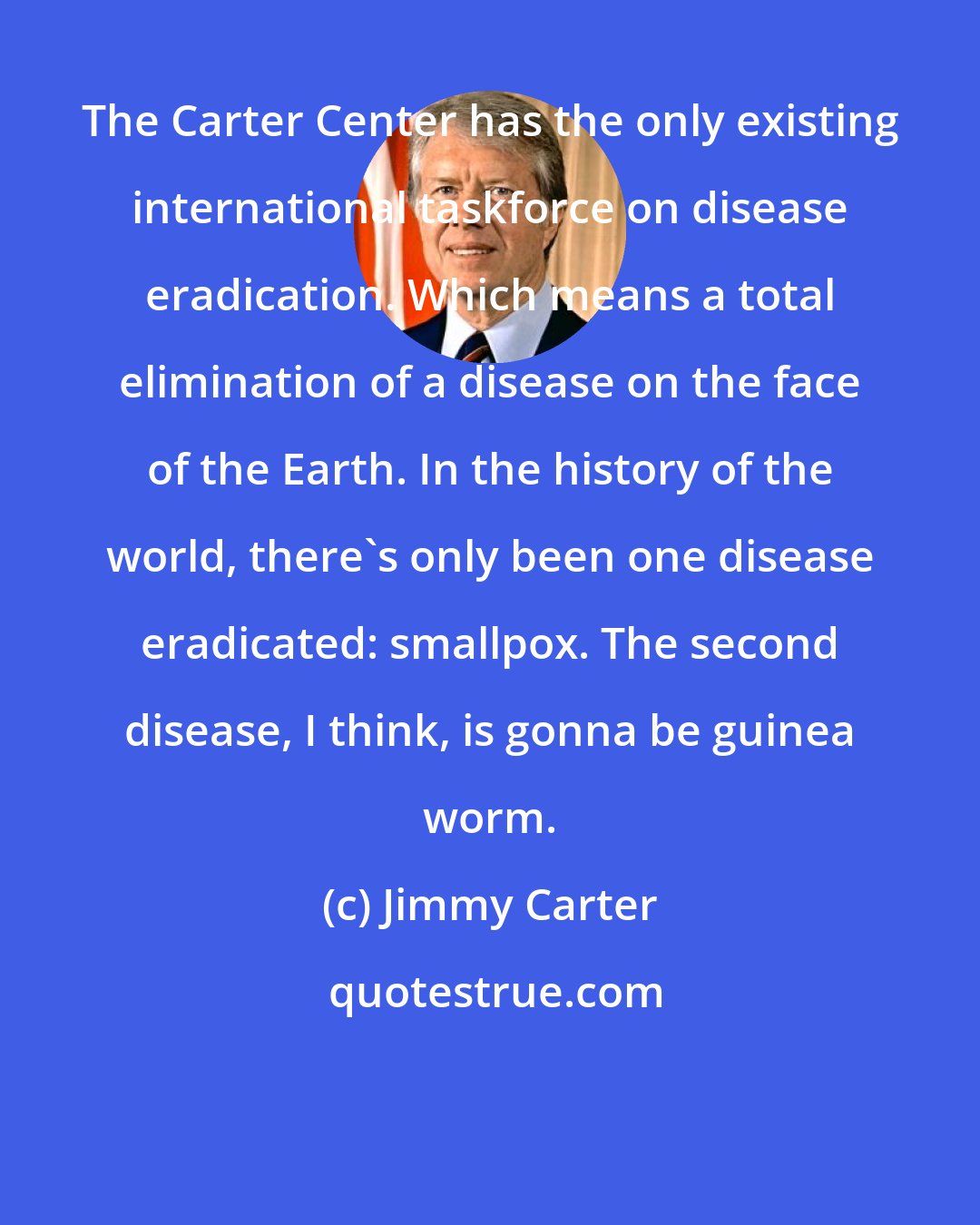 Jimmy Carter: The Carter Center has the only existing international taskforce on disease eradication. Which means a total elimination of a disease on the face of the Earth. In the history of the world, there's only been one disease eradicated: smallpox. The second disease, I think, is gonna be guinea worm.