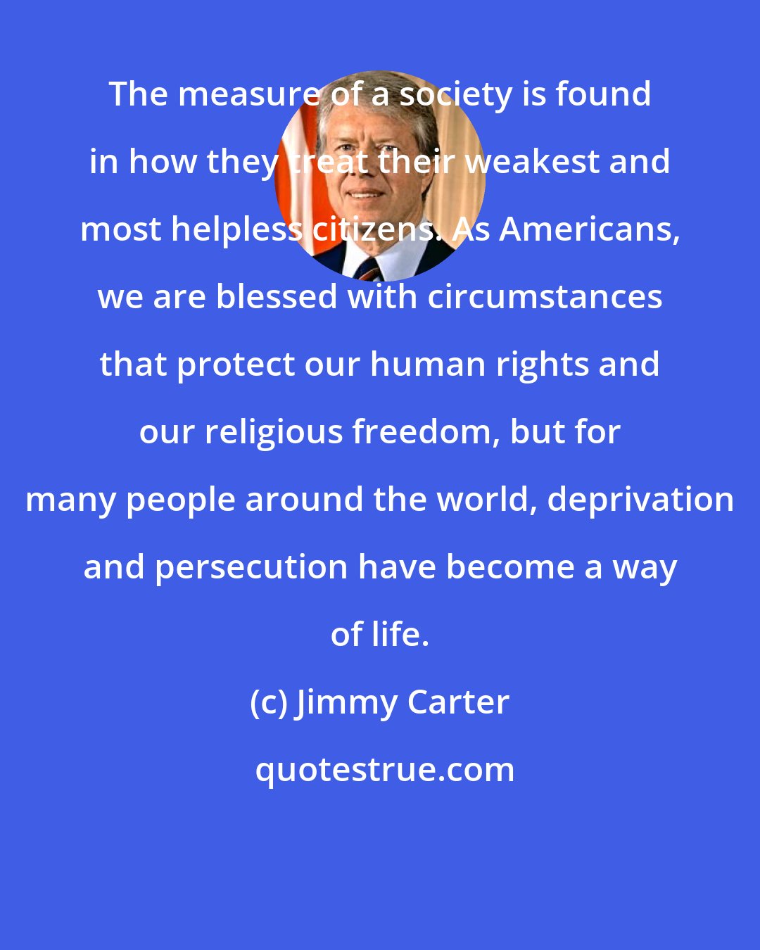Jimmy Carter: The measure of a society is found in how they treat their weakest and most helpless citizens. As Americans, we are blessed with circumstances that protect our human rights and our religious freedom, but for many people around the world, deprivation and persecution have become a way of life.