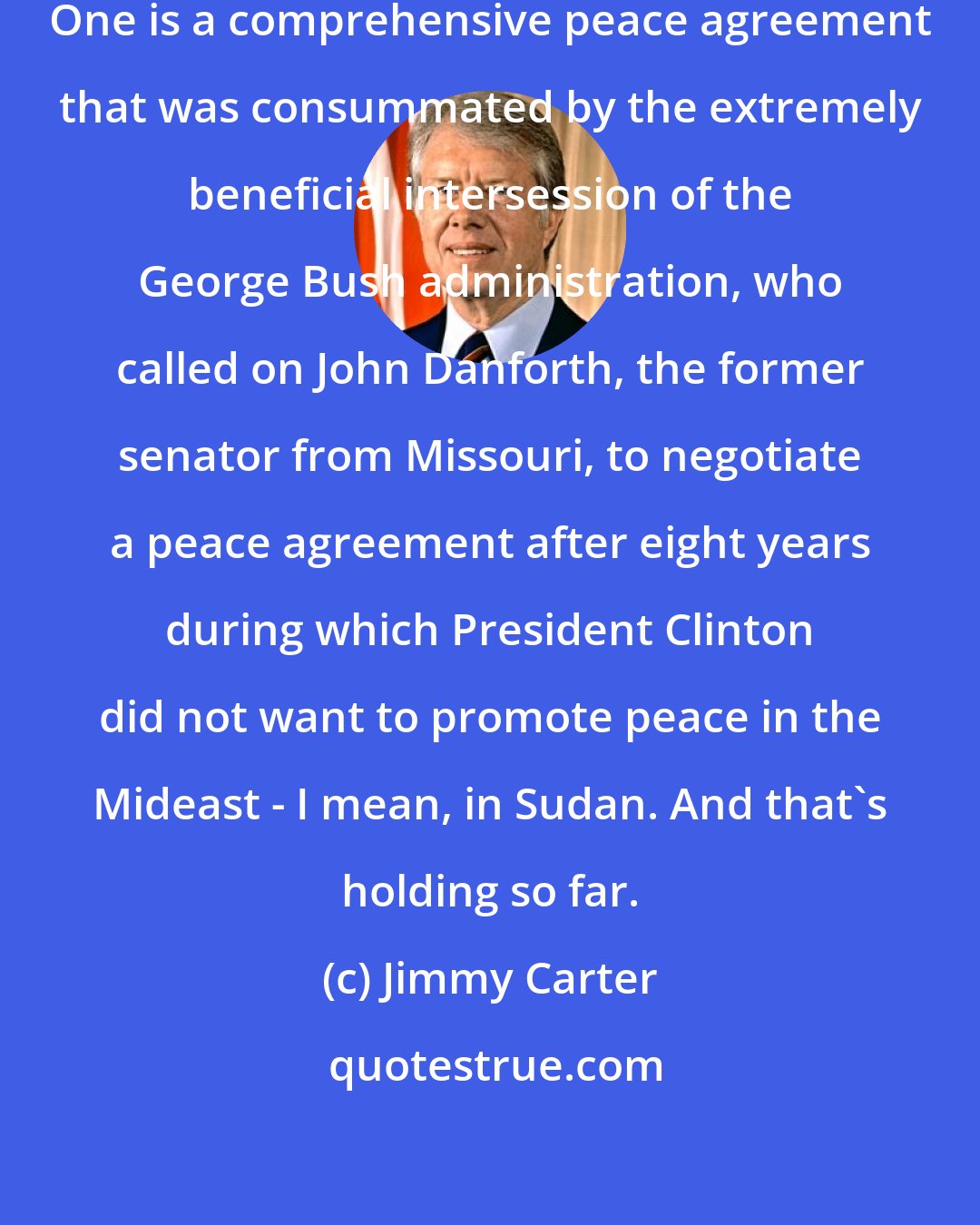 Jimmy Carter: There are two major peace agreements. One is a comprehensive peace agreement that was consummated by the extremely beneficial intersession of the George Bush administration, who called on John Danforth, the former senator from Missouri, to negotiate a peace agreement after eight years during which President Clinton did not want to promote peace in the Mideast - I mean, in Sudan. And that's holding so far.
