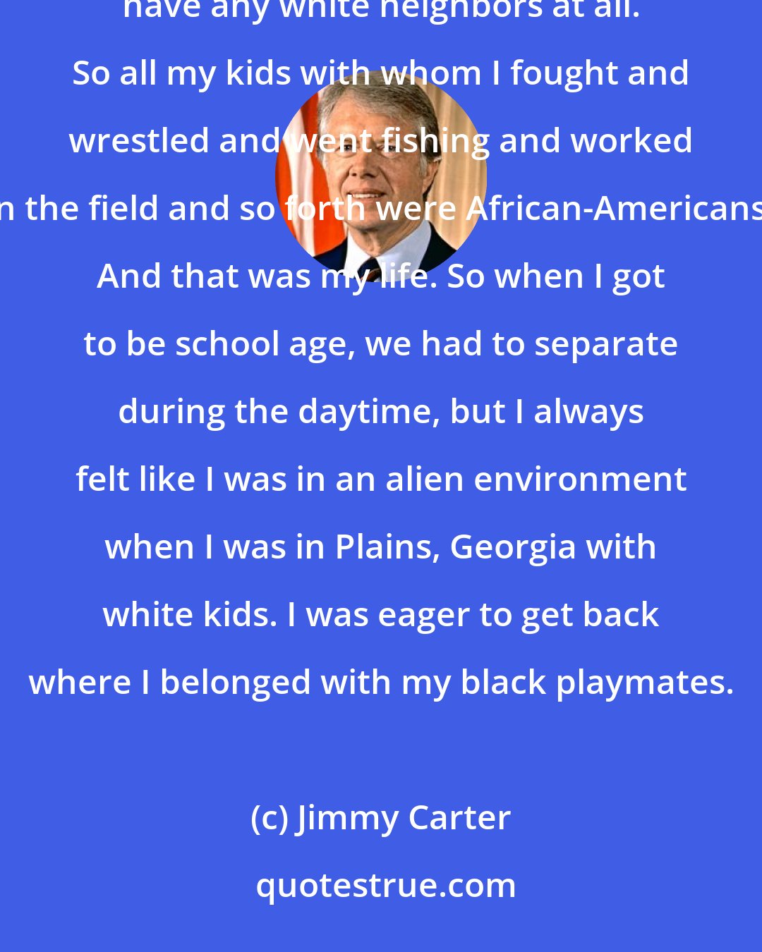 Jimmy Carter: All my playmates were black. I lived in a little community called Archery (ph) in a rural area. And I didn't have any white neighbors at all. So all my kids with whom I fought and wrestled and went fishing and worked in the field and so forth were African-Americans. And that was my life. So when I got to be school age, we had to separate during the daytime, but I always felt like I was in an alien environment when I was in Plains, Georgia with white kids. I was eager to get back where I belonged with my black playmates.