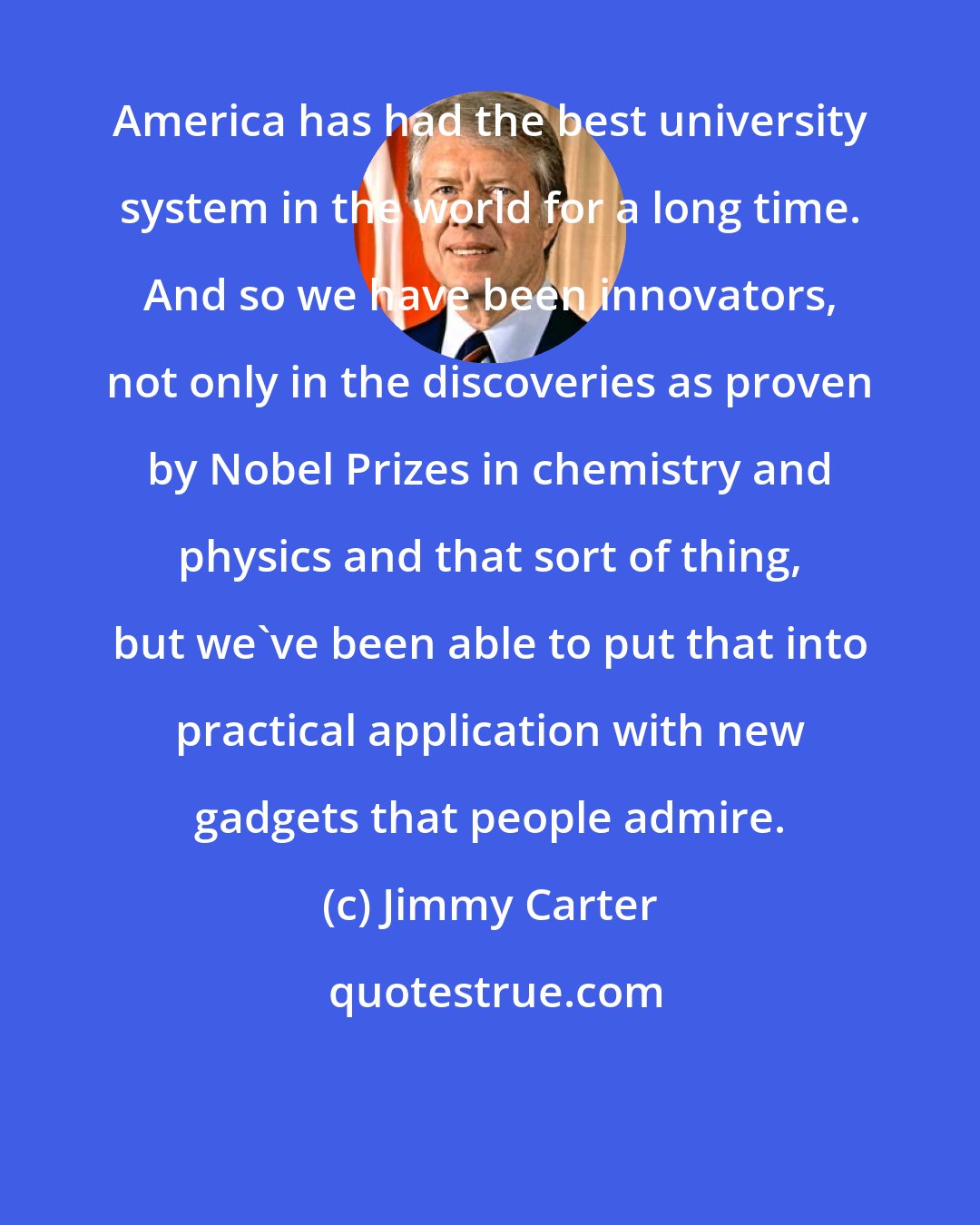 Jimmy Carter: America has had the best university system in the world for a long time. And so we have been innovators, not only in the discoveries as proven by Nobel Prizes in chemistry and physics and that sort of thing, but we've been able to put that into practical application with new gadgets that people admire.