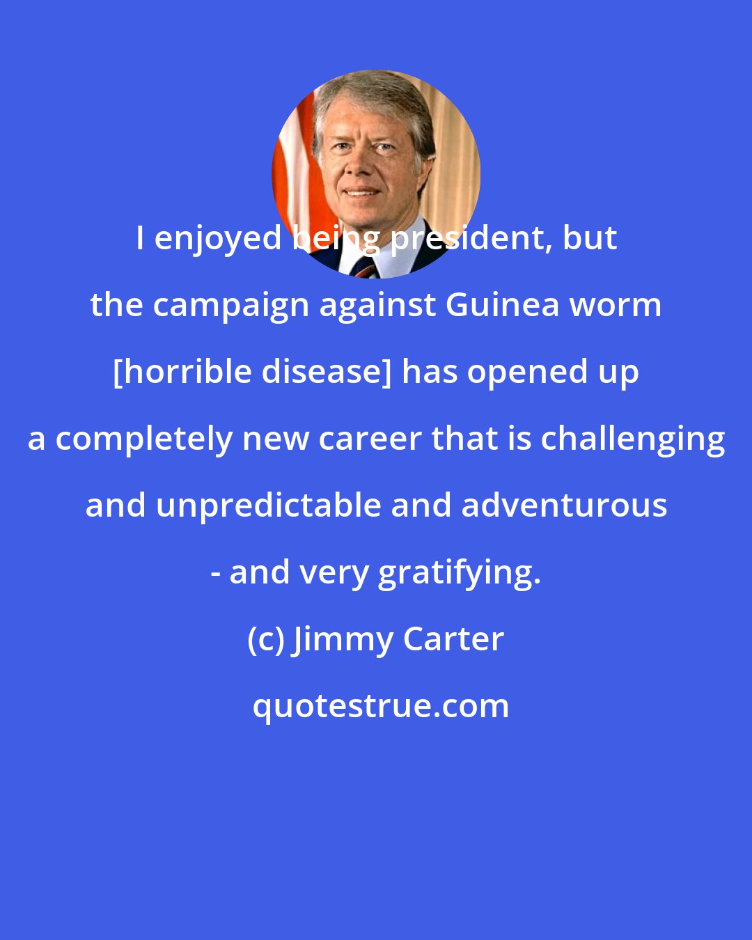 Jimmy Carter: I enjoyed being president, but the campaign against Guinea worm [horrible disease] has opened up a completely new career that is challenging and unpredictable and adventurous - and very gratifying.