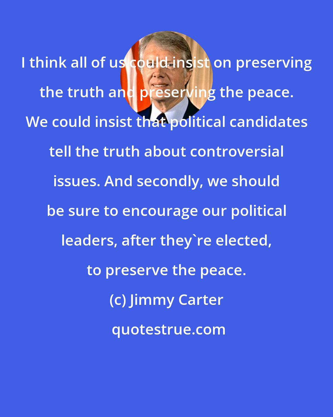 Jimmy Carter: I think all of us could insist on preserving the truth and preserving the peace. We could insist that political candidates tell the truth about controversial issues. And secondly, we should be sure to encourage our political leaders, after they're elected, to preserve the peace.