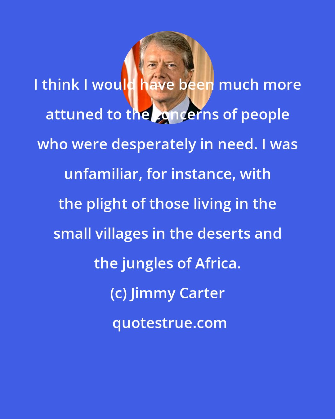 Jimmy Carter: I think I would have been much more attuned to the concerns of people who were desperately in need. I was unfamiliar, for instance, with the plight of those living in the small villages in the deserts and the jungles of Africa.