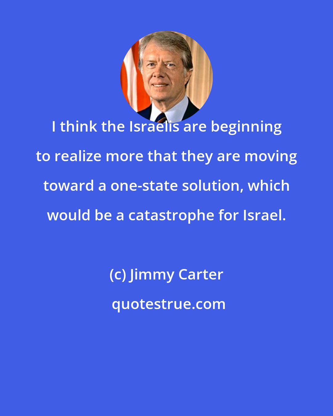 Jimmy Carter: I think the Israelis are beginning to realize more that they are moving toward a one-state solution, which would be a catastrophe for Israel.