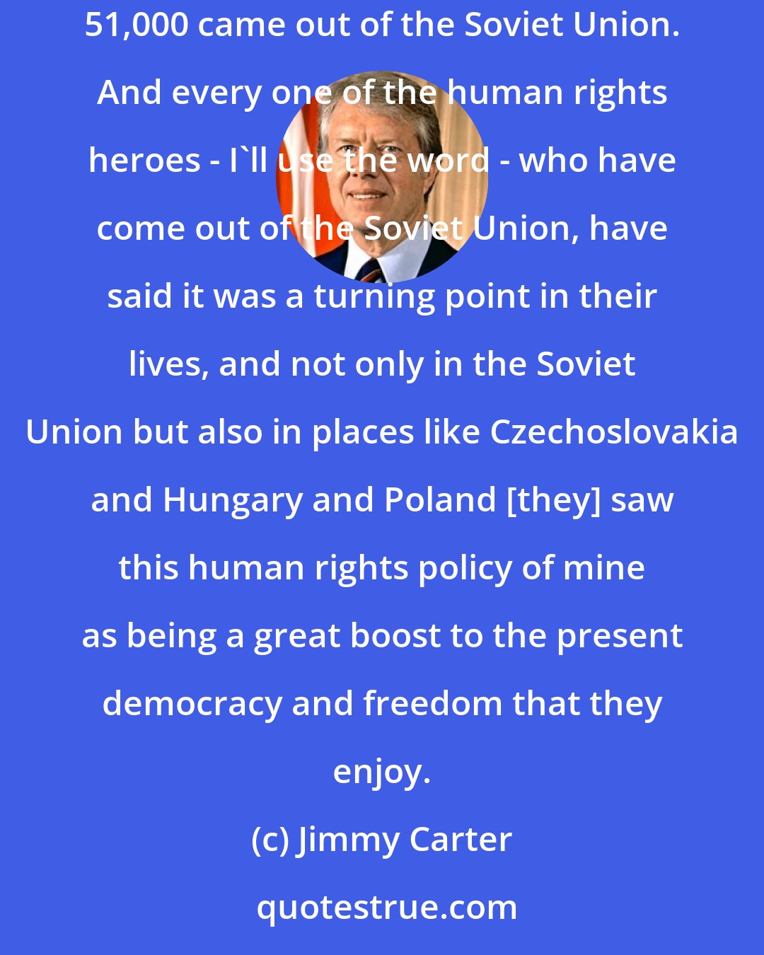 Jimmy Carter: The first year I was in office, only about 800 people came out of the Soviet Union, Jews. By the third year I was in office... second year, 1979, 51,000 came out of the Soviet Union. And every one of the human rights heroes - I'll use the word - who have come out of the Soviet Union, have said it was a turning point in their lives, and not only in the Soviet Union but also in places like Czechoslovakia and Hungary and Poland [they] saw this human rights policy of mine as being a great boost to the present democracy and freedom that they enjoy.