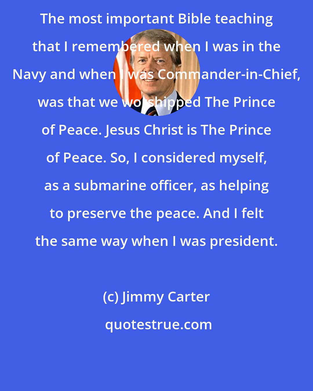 Jimmy Carter: The most important Bible teaching that I remembered when I was in the Navy and when I was Commander-in-Chief, was that we worshipped The Prince of Peace. Jesus Christ is The Prince of Peace. So, I considered myself, as a submarine officer, as helping to preserve the peace. And I felt the same way when I was president.